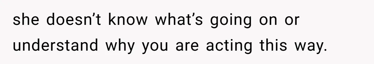 she doesn’t know what’s going on or understand why you are acting this way.