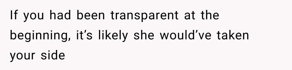 If you had been transparent at the beginning, it’s likely she would’ve taken your side