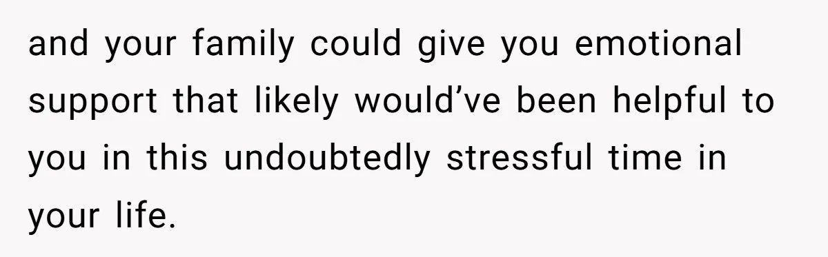 and your family could give you emotional support that likely would’ve been helpful to you in this undoubtedly stressful time in your life.