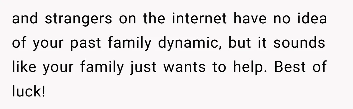 and strangers on the internet have no idea of your past family dynamic, but it sounds like your family just wants to help. Best of luck!