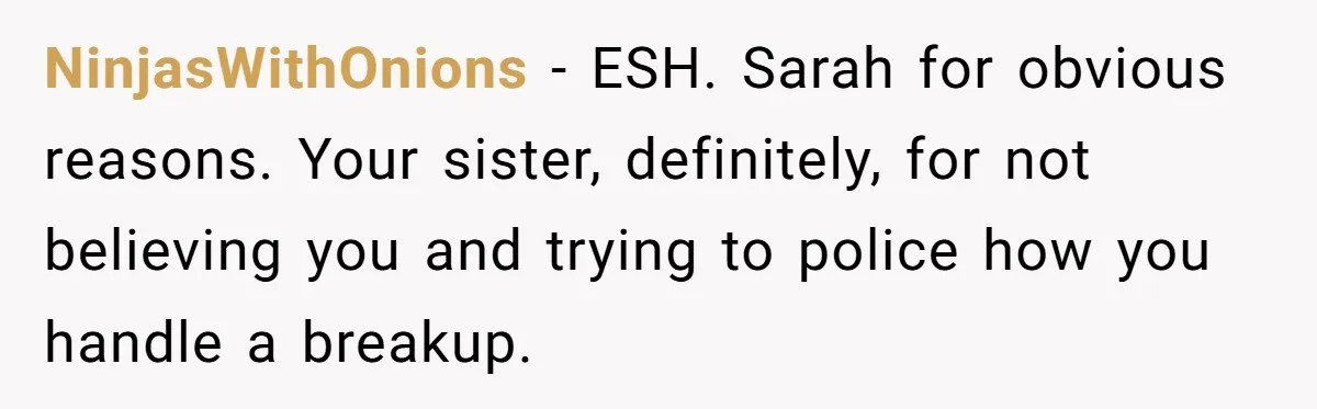 NinjasWithOnions − ESH. Sarah for obvious reasons. Your sister, definitely, for not believing you and trying to police how you handle a breakup.