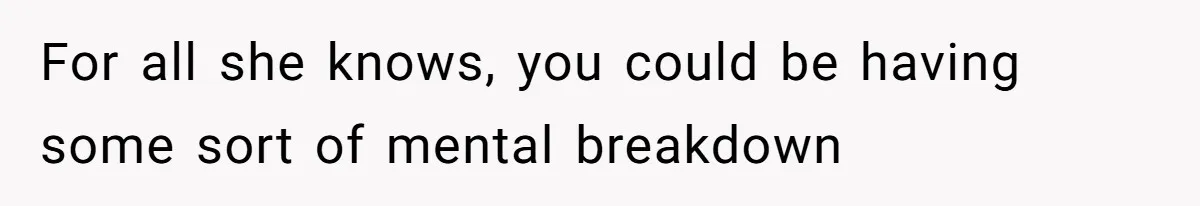 For all she knows, you could be having some sort of mental breakdown