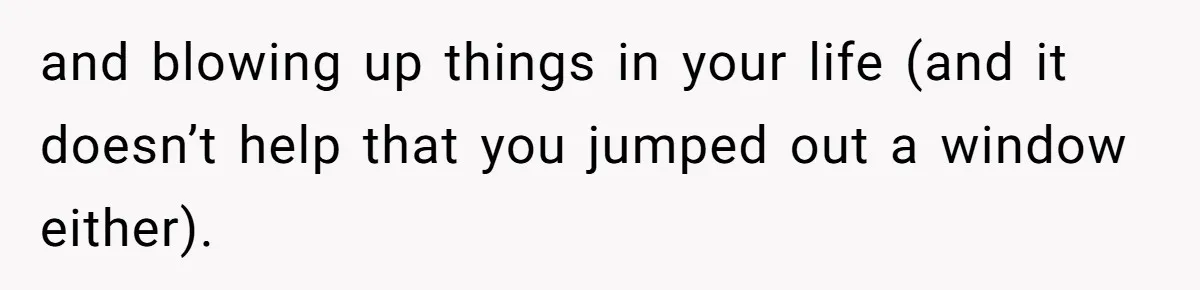 and blowing up things in your life (and it doesn’t help that you jumped out a window either).