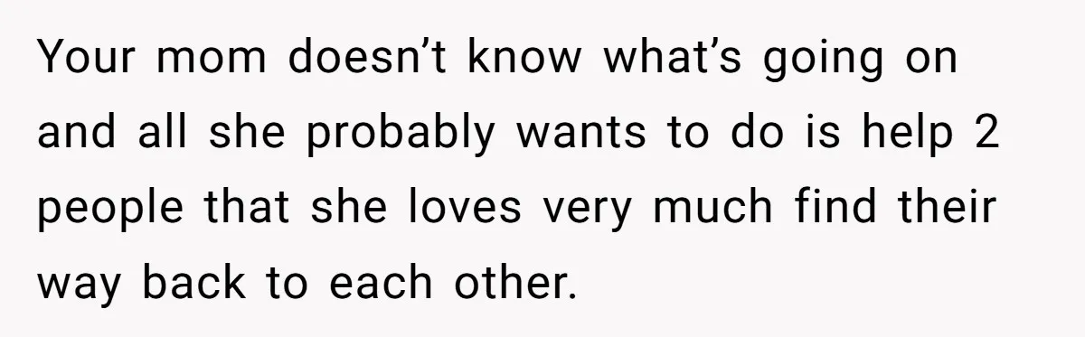 Your mom doesn’t know what’s going on and all she probably wants to do is help 2 people that she loves very much find their way back to each other.