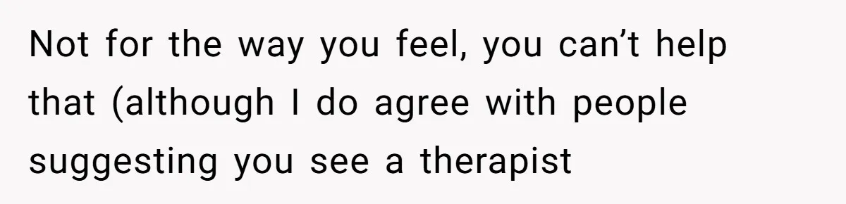 Not for the way you feel, you can’t help that (although I do agree with people suggesting you see a therapist