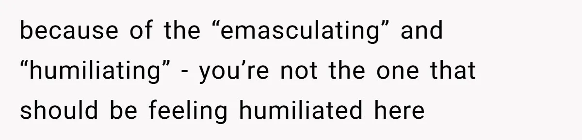 because of the “emasculating” and “humiliating” - you’re not the one that should be feeling humiliated here