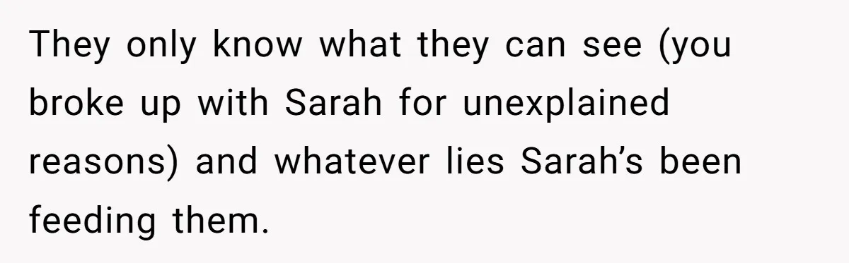 They only know what they can see (you broke up with Sarah for unexplained reasons) and whatever lies Sarah’s been feeding them.