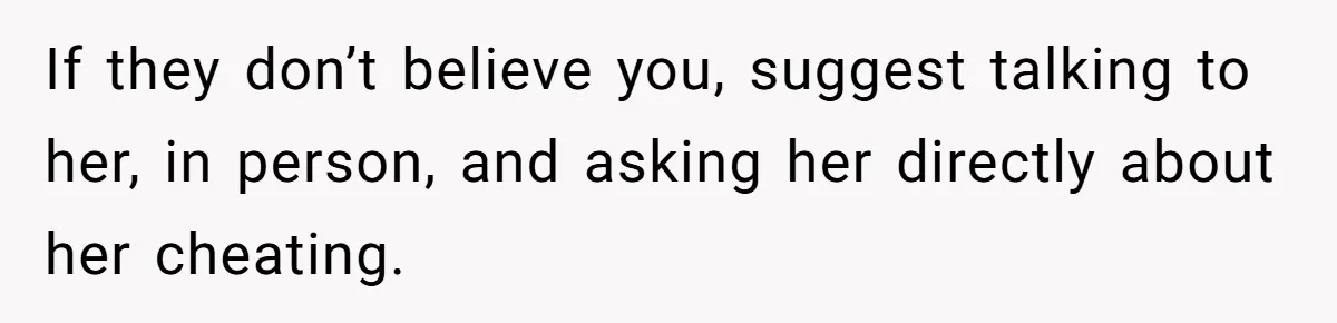 If they don’t believe you, suggest talking to her, in person, and asking her directly about her cheating.