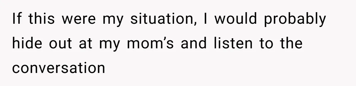If this were my situation, I would probably hide out at my mom’s and listen to the conversation