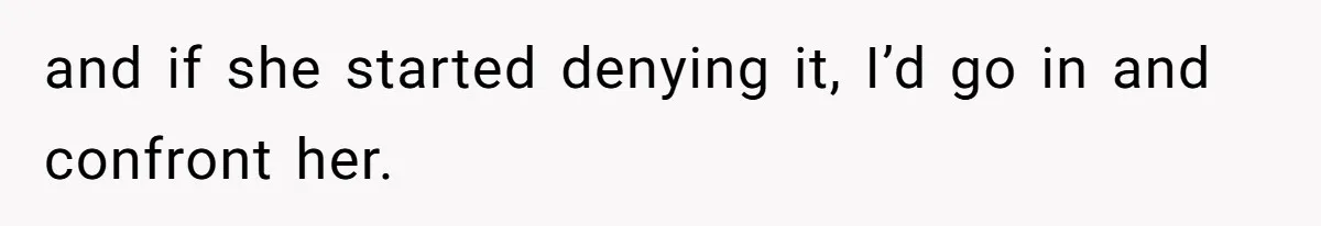 and if she started denying it, I’d go in and confront her.