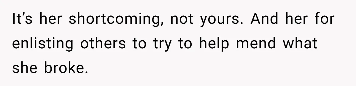 It’s her shortcoming, not yours. And her for enlisting others to try to help mend what she broke.