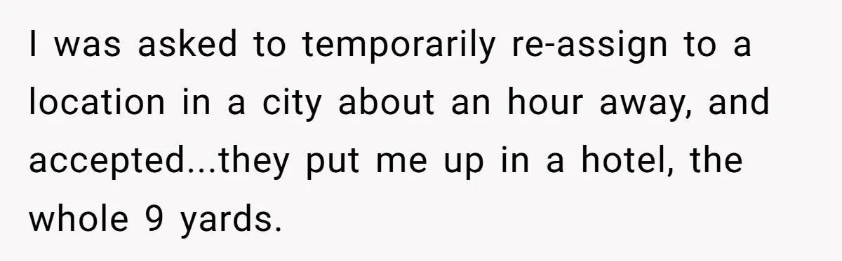 I was asked to temporarily re-assign to a location in a city about an hour away, and accepted...they put me up in a hotel, the whole 9 yards.