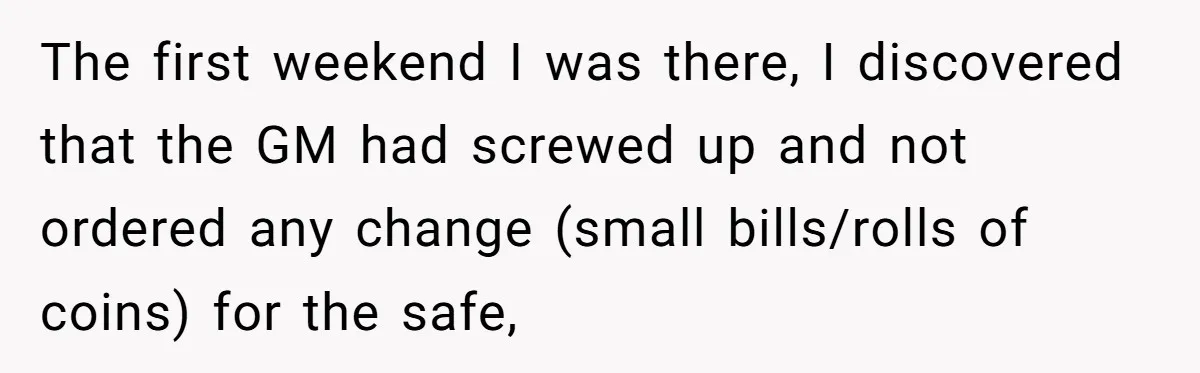 The first weekend I was there, I discovered that the GM had screwed up and not ordered any change (small bills/rolls of coins) for the safe,
