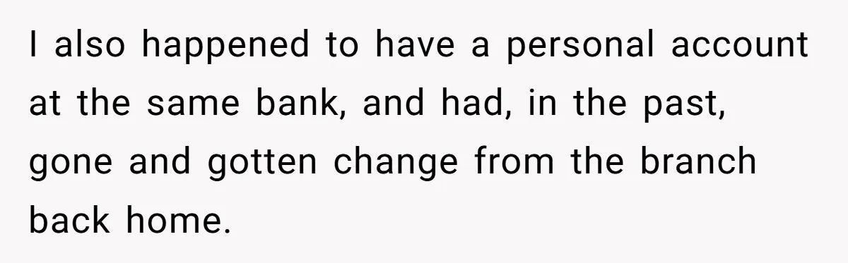 I also happened to have a personal account at the same bank, and had, in the past, gone and gotten change from the branch back home.
