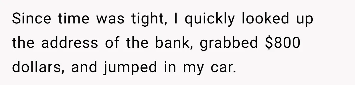 Since time was tight, I quickly looked up the address of the bank, grabbed $800 dollars, and jumped in my car.