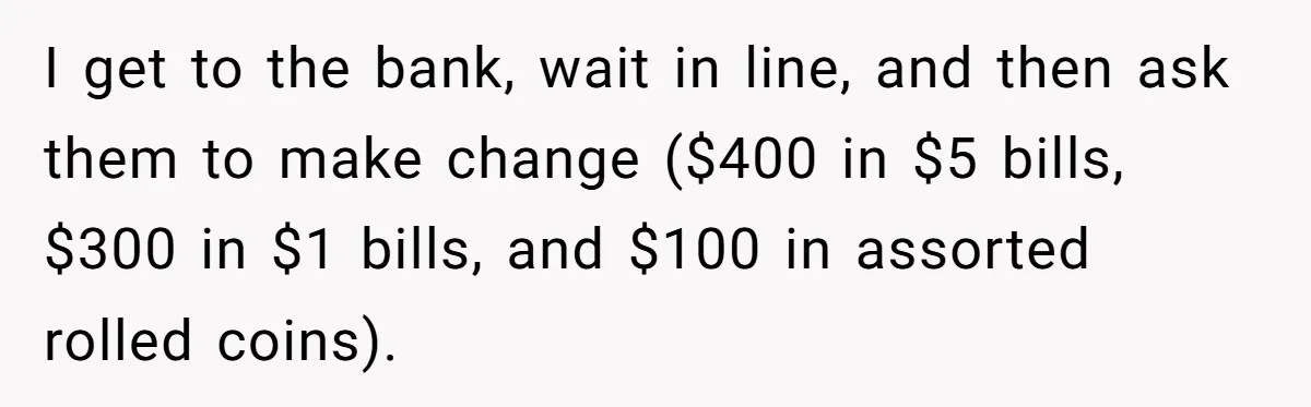 I get to the bank, wait in line, and then ask them to make change ($400 in $5 bills, $300 in $1 bills, and $100 in assorted rolled coins).