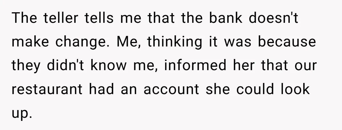 The teller tells me that the bank doesn't make change. Me, thinking it was because they didn't know me, informed her that our restaurant had an account she could look...