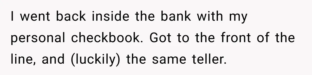 I went back inside the bank with my personal checkbook. Got to the front of the line, and (luckily) the same teller.