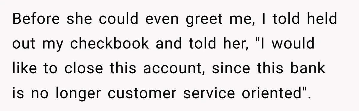 Before she could even greet me, I told held out my checkbook and told her, "I would like to close this account, since this bank is no longer customer service...