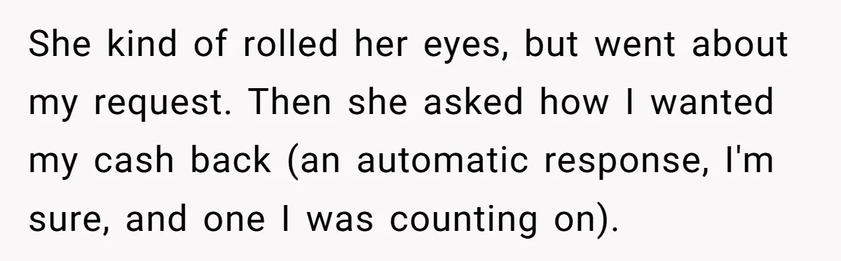 She kind of rolled her eyes, but went about my request. Then she asked how I wanted my cash back (an automatic response, I'm sure, and one I was counting...