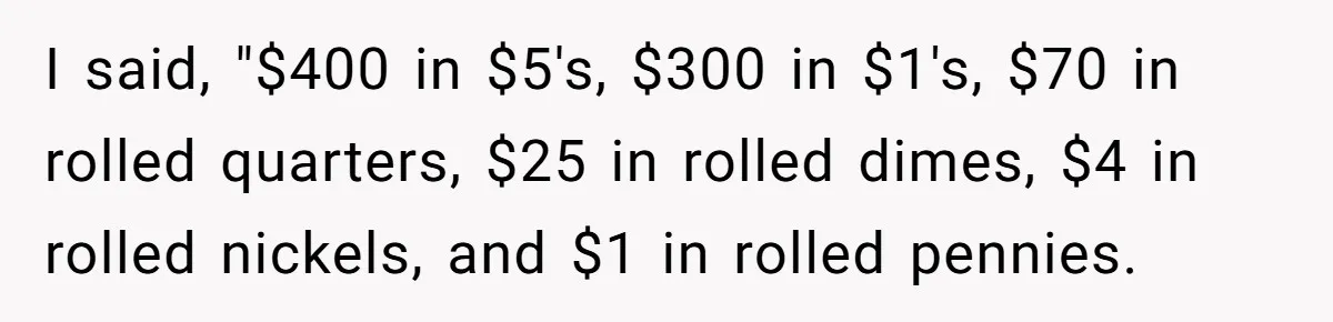 I said, "$400 in $5's, $300 in $1's, $70 in rolled quarters, $25 in rolled dimes, $4 in rolled nickels, and $1 in rolled pennies.