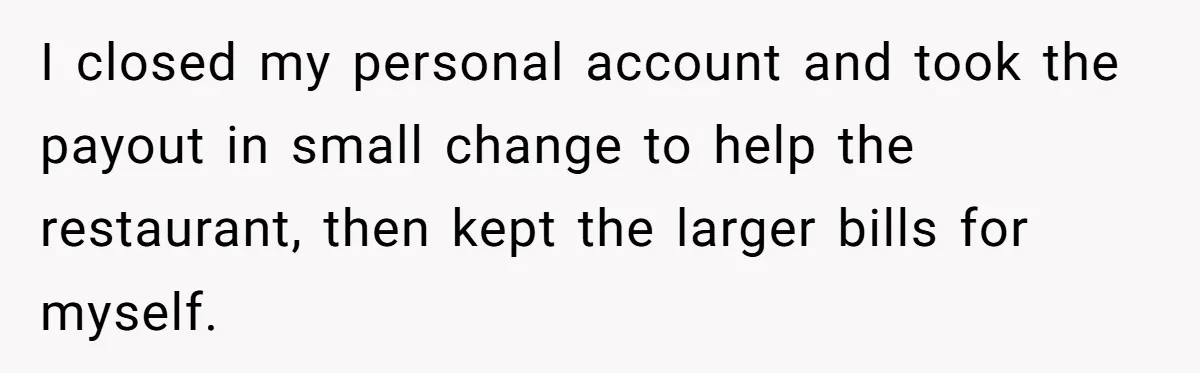 I closed my personal account and took the payout in small change to help the restaurant, then kept the larger bills for myself.