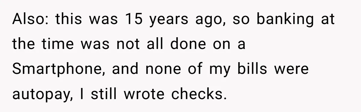 Also: this was 15 years ago, so banking at the time was not all done on a Smartphone, and none of my bills were autopay, I still wrote checks.