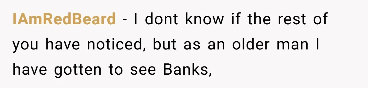IAmRedBeard − I dont know if the rest of you have noticed, but as an older man I have gotten to see Banks,