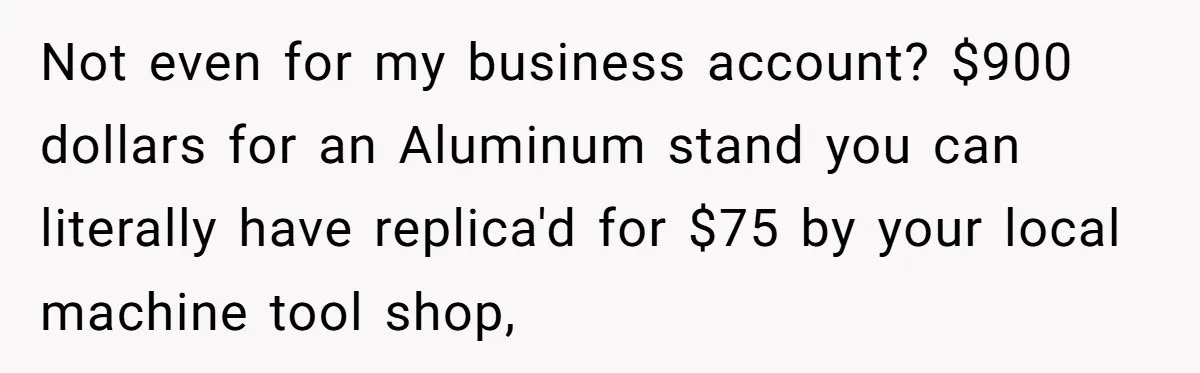 Not even for my business account? $900 dollars for an Aluminum stand you can literally have replica'd for $75 by your local machine tool shop,