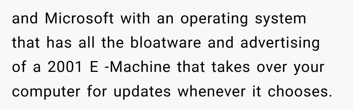 and Microsoft with an operating system that has all the bloatware and advertising of a 2001 E -Machine that takes over your computer for updates whenever it chooses.