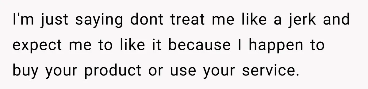 I'm just saying dont treat me like a jerk and expect me to like it because I happen to buy your product or use your service.