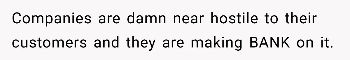 Companies are damn near hostile to their customers and they are making BANK on it.