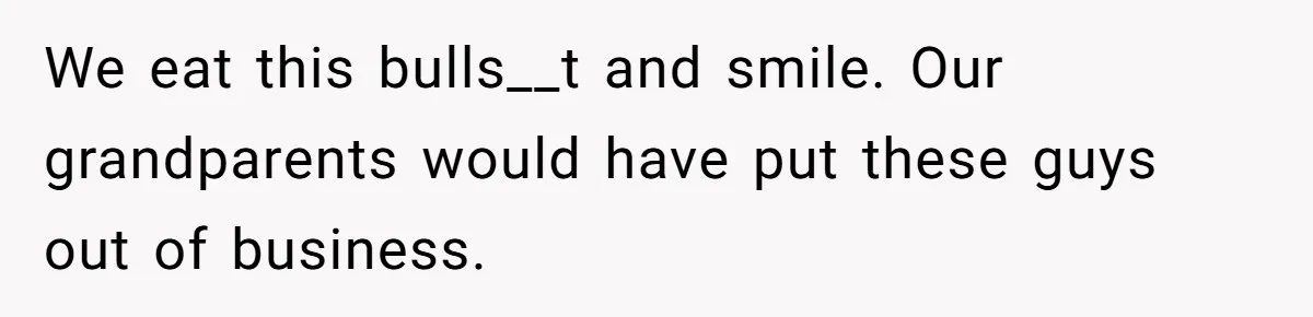 We eat this bulls__t and smile. Our grandparents would have put these guys out of business.