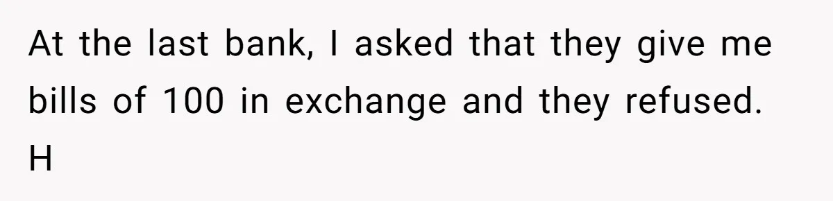 At the last bank, I asked that they give me bills of 100 in exchange and they refused. H