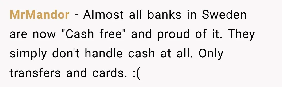 MrMandor − Almost all banks in Sweden are now "Cash free" and proud of it. They simply don't handle cash at all. Only transfers and cards. :(