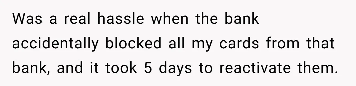 Was a real hassle when the bank accidentally blocked all my cards from that bank, and it took 5 days to reactivate them.