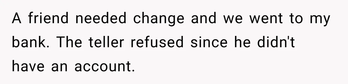 A friend needed change and we went to my bank. The teller refused since he didn't have an account.