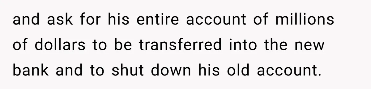 and ask for his entire account of millions of dollars to be transferred into the new bank and to shut down his old account.