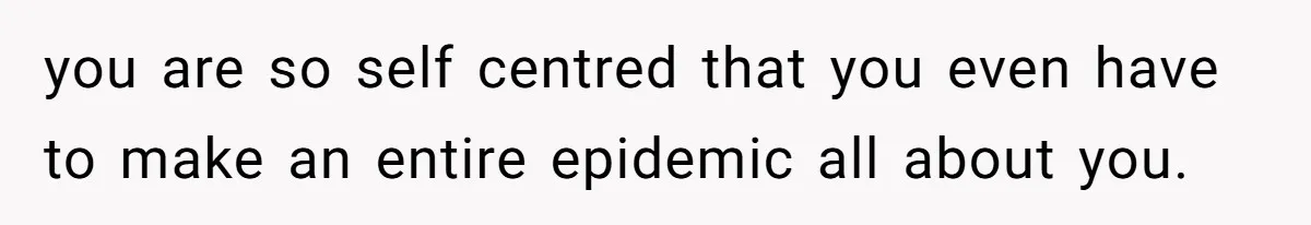 you are so self centred that you even have to make an entire epidemic all about you.