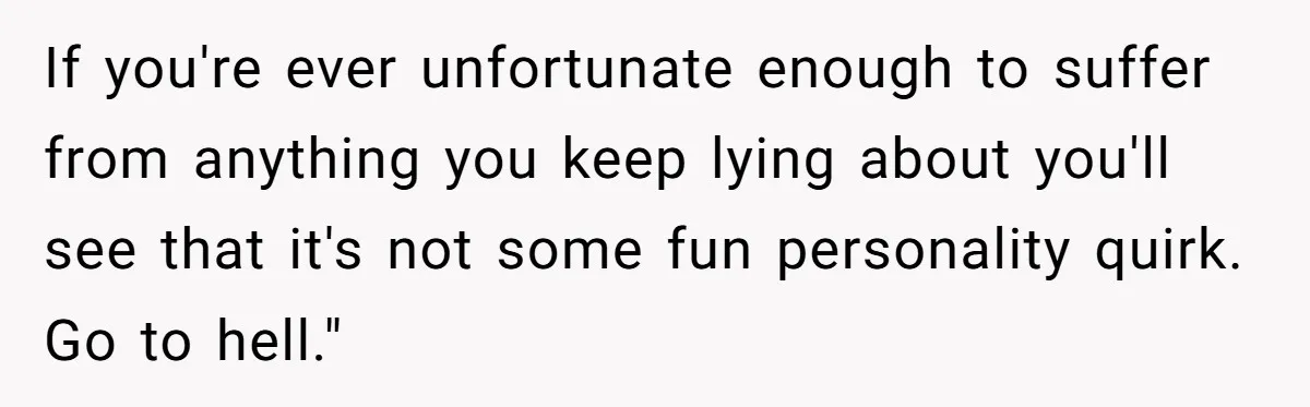 If you're ever unfortunate enough to suffer from anything you keep lying about you'll see that it's not some fun personality quirk. Go to hell."