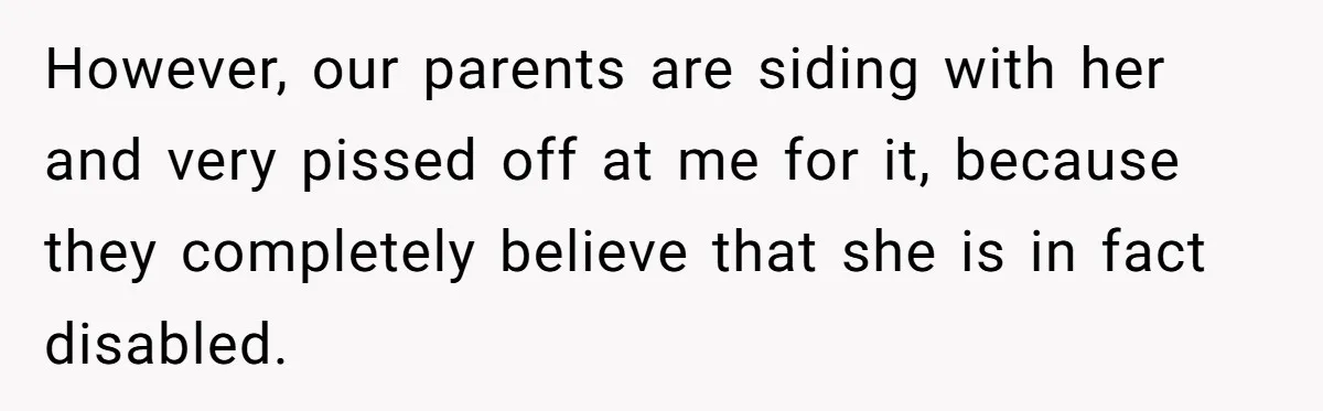 However, our parents are siding with her and very pissed off at me for it, because they completely believe that she is in fact disabled.