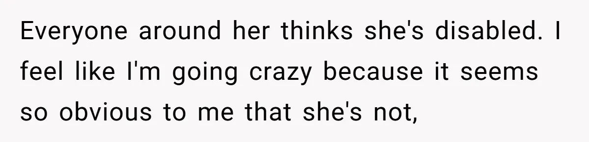 Everyone around her thinks she's disabled. I feel like I'm going crazy because it seems so obvious to me that she's not,