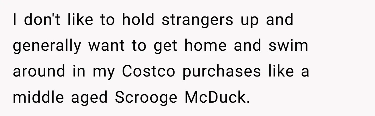 I don't like to hold strangers up and generally want to get home and swim around in my Costco purchases like a middle aged Scrooge McDuck.