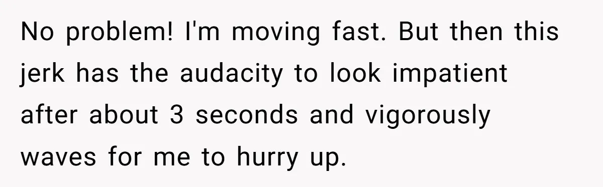 No problem! I'm moving fast. But then this jerk has the audacity to look impatient after about 3 seconds and vigorously waves for me to hurry up.