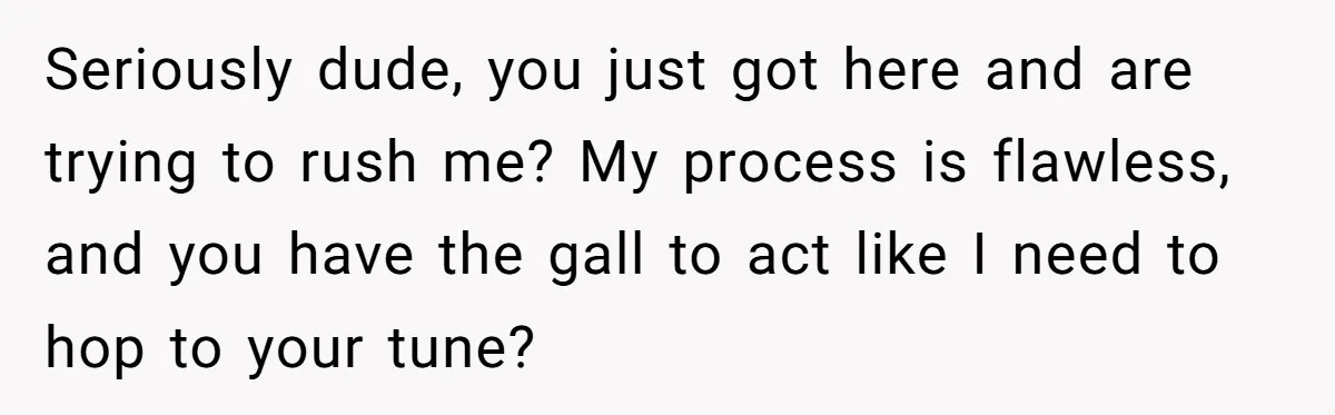 Seriously dude, you just got here and are trying to rush me? My process is flawless, and you have the gall to act like I need to hop to your...