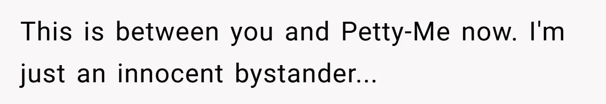 This is between you and Petty-Me now. I'm just an innocent bystander...