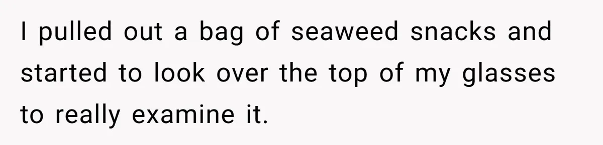 I pulled out a bag of seaweed snacks and started to look over the top of my glasses to really examine it.