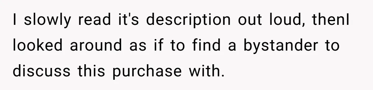 I slowly read it's description out loud, thenI looked around as if to find a bystander to discuss this purchase with.