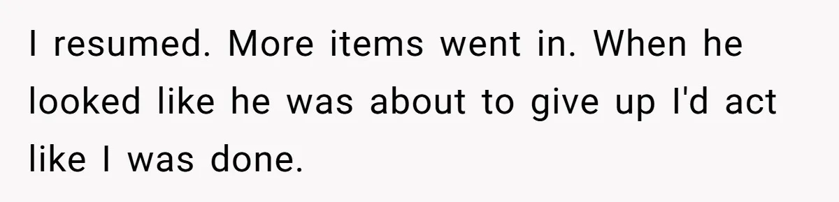 I resumed. More items went in. When he looked like he was about to give up I'd act like I was done.