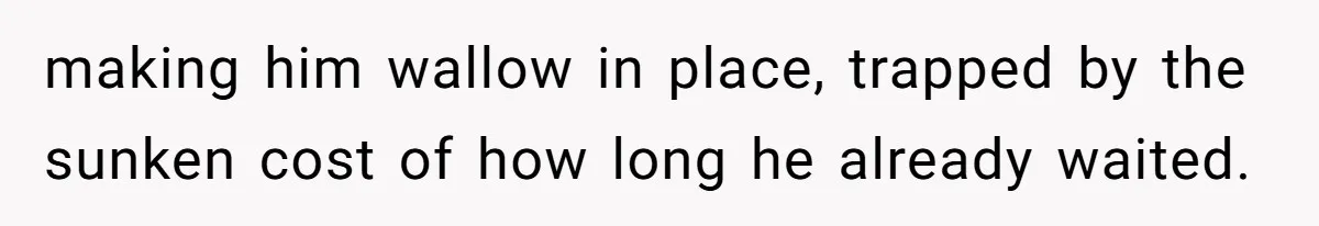 making him wallow in place, trapped by the sunken cost of how long he already waited.